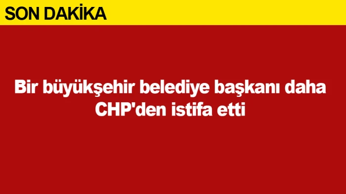 Bir b&uuml;y&uuml;kşehir belediye başkanı daha CHP'den istifa etti