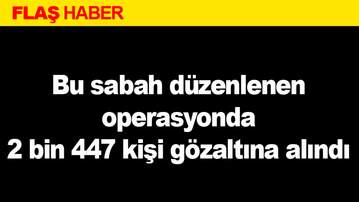 Bu sabah d&uuml;zenlenen operasyonda 2 bin 447 kişi g&ouml;zaltına alındı